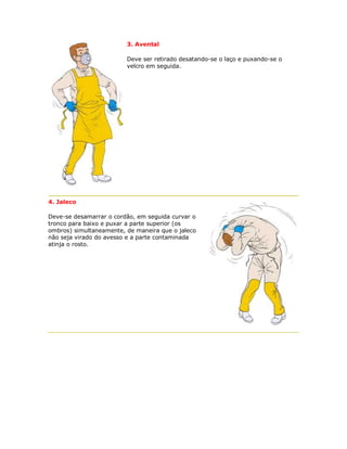 3. Avental 
Deve ser retirado desatando-se o laço e puxando-se o velcro em seguida. 
4. Jaleco 
Deve-se desamarrar o cordão, em seguida curvar o tronco para baixo e puxar a parte superior (os ombros) simultaneamente, de maneira que o jaleco não seja virado do avesso e a parte contaminada atinja o rosto. 
 