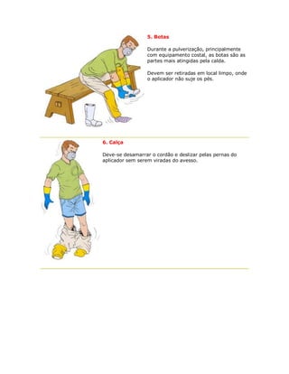 5. Botas 
Durante a pulverização, principalmente com equipamento costal, as botas são as partes mais atingidas pela calda. 
Devem ser retiradas em local limpo, onde o aplicador não suje os pés. 
6. Calça 
Deve-se desamarrar o cordão e deslizar pelas pernas do aplicador sem serem viradas do avesso.  