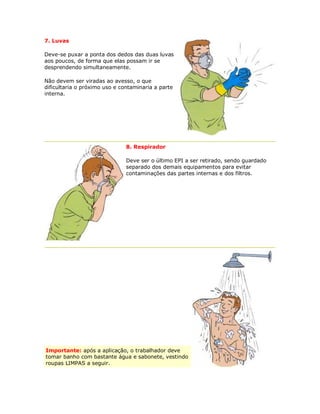 7. Luvas Deve-se puxar a ponta dos dedos das duas luvas aos poucos, de forma que elas possam ir se desprendendo simultaneamente. Não devem ser viradas ao avesso, o que dificultaria o próximo uso e contaminaria a parte interna. 
8. Respirador 
Deve ser o último EPI a ser retirado, sendo guardado separado dos demais equipamentos para evitar contaminações das partes internas e dos filtros. Importante: após a aplicação, o trabalhador deve tomar banho com bastante água e sabonete, vestindo roupas LIMPAS a seguir. 
 