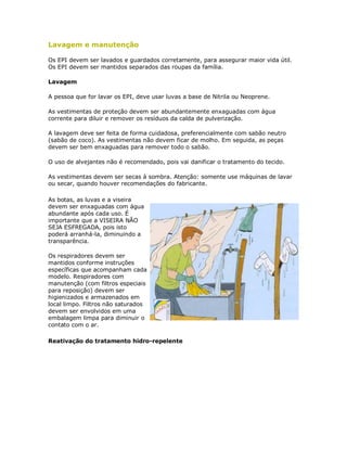 Lavagem e manutenção 
Os EPI devem ser lavados e guardados corretamente, para assegurar maior vida útil. Os EPI devem ser mantidos separados das roupas da família. 
Lavagem 
A pessoa que for lavar os EPI, deve usar luvas a base de Nitrila ou Neoprene. 
As vestimentas de proteção devem ser abundantemente enxaguadas com água corrente para diluir e remover os resíduos da calda de pulverização. 
A lavagem deve ser feita de forma cuidadosa, preferencialmente com sabão neutro (sabão de coco). As vestimentas não devem ficar de molho. Em seguida, as peças devem ser bem enxaguadas para remover todo o sabão. 
O uso de alvejantes não é recomendado, pois vai danificar o tratamento do tecido. 
As vestimentas devem ser secas à sombra. Atenção: somente use máquinas de lavar ou secar, quando houver recomendações do fabricante. 
As botas, as luvas e a viseira devem ser enxaguadas com água abundante após cada uso. É importante que a VISEIRA NÃO SEJA ESFREGADA, pois isto poderá arranhá-la, diminuindo a transparência. 
Os respiradores devem ser mantidos conforme instruções específicas que acompanham cada modelo. Respiradores com manutenção (com filtros especiais para reposição) devem ser higienizados e armazenados em local limpo. Filtros não saturados devem ser envolvidos em uma embalagem limpa para diminuir o contato com o ar. 
Reativação do tratamento hidro-repelente  