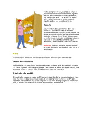 Testes comprovam que, quando as calças e jalecos confeccionados em tecido de algodão tratado, para tornarem-se hidro-repelentes, são passados a ferro (150 a 180°C), a vida útil é maior. Somente as vestimentas de algodão podem ser passadas a ferro. 
Descarte 
A durabilidade das vestimentas deve ser informada pelos fabricantes e checada rotineiramente pelo usuário. Os EPI devem ser descartados quando não oferecem os níveis de proteção exigidos. Antes de ser descartadas, as vestimentas devem ser lavadas para que os resíduos do produto fitossanitário sejam removidos, permitindo-se o descarte comum. 
Atenção: antes do descarte, as vestimentas de proteção devem ser rasgadas para evitar a reutilização. 
Mitos 
Existem alguns mitos que não servem mais como desculpa para não usar EPI: 
EPI são desconfortáveis 
Realmente os EPI eram muito desconfortáveis no passado, mas, atualmente, existem EPI confeccionados com materiais leves e confortáveis. A sensação de desconforto está associada a fatores como a falta de treinamento e ao uso incorreto. 
O Aplicador não usa EPI 
O trabalhador recusa-se a usar os EPI somente quando não foi conscientizado do risco e da importância de proteger sua saúde. O aplicador profissional exige os EPI para trabalhar. Na década de 80, quase ninguém usava cinto de segurança nos automóveis. Hoje, a maioria dos motoristas usam e reconhecem a importância.  