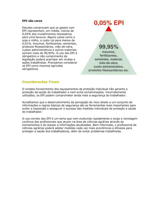 EPI são caros 
Estudos comprovam que os gastos com EPI representam, em média, menos de 0,05% dos investimentos necessários para uma lavoura. Alguns casos como a soja e milho, o custo cai para menos de 0,01%. Insumos, fertilizantes, sementes, produtos fitossanitários, mão-de-obra, custos administrativos e outros materiais somam mais de 99,95%. O uso dos EPI é obrigatório e não cumprimento da legislação poderá acarretar em multas e ações trabalhistas. Precisamos considerar os EPI como insumos agrícolas obrigatórios. 
Consideracões Finais 
O simples fornecimento dos equipamentos de proteção individual não garante a proteção da saúde do trabalhador e nem evita contaminações. Incorretamente utilizados, os EPI podem comprometer ainda mais a segurança do trabalhador. 
Acreditamos que o desenvolvimento da percepção do risco aliado a um conjunto de informações e regras básicas de segurança são as ferramentas mais importantes para evitar a exposição e assegurar o sucesso das medidas individuais de proteção a saúde do trabalhador. 
O uso correto dos EPI é um tema que vem evoluindo rapidamente e exige a reciclagem contínua dos profissionais que atuam na área de ciências agrárias através de treinamentos e do acesso a informações atualizadas. Bem informado, o profissional de ciências agrárias poderá adotar medidas cada vez mais econômicas e eficazes para proteger a saúde dos trabalhadores, além de evitar problemas trabalhistas. 
