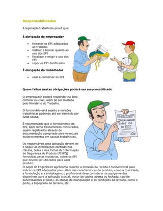 Responsabilidades 
A legislação trabalhista prevê que: 
É obrigação do empregador 
 fornecer os EPI adequados ao trabalho 
 instruir e treinar quanto ao uso dos EPI 
 fiscalizar e exigir o uso dos EPI 
 repor os EPI danificados 
É obrigação do trabalhador 
 usar e conservar os EPI 
Quem falhar nestas obrigações poderá ser responsabilizado 
O empregador poderá responder na área criminal ou cível, além de ser multado pelo Ministério do Trabalho. 
O funcionário está sujeito a sanções trabalhistas podendo até ser demitido por justa causa. 
É recomendado que o fornecimento de EPI, bem como treinamentos ministrados, sejam registrados através de documentação apropriada para eventuais esclarecimentos em causas trabalhistas. 
Os responsáveis pela aplicação devem ler e seguir as informações contidas nos rótulos, bulas e nas Fichas de Informação de Segurança de Produto (FISPQ) fornecidas pelas indústrias, sobre os EPI que devem ser utilizados para cada produto. 
O papel do Engenheiro Agrônomo durante a emissão da receita é fundamental para indicar os EPI adequados pois, além das características do produto, como a toxicidade, a formulação e a embalagem, o profissional deve considerar os equipamentos disponíveis para a aplicação (costal, trator de cabina aberta ou fechada, tipo de pulverizadores e bicos), as etapas da manipulação e as condições da lavoura, como o porte, a topografia do terreno, etc.  