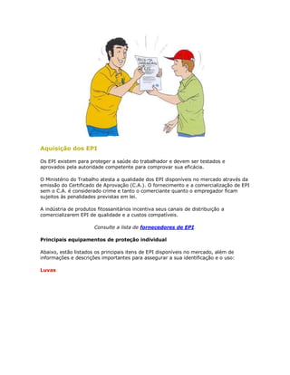Aquisição dos EPI 
Os EPI existem para proteger a saúde do trabalhador e devem ser testados e aprovados pela autoridade competente para comprovar sua eficácia. 
O Ministério do Trabalho atesta a qualidade dos EPI disponíveis no mercado através da emissão do Certificado de Aprovação (C.A.). O fornecimento e a comercialização de EPI sem o C.A. é considerado crime e tanto o comerciante quanto o empregador ficam sujeitos às penalidades previstas em lei. 
A indústria de produtos fitossanitários incentiva seus canais de distribuição a comercializarem EPI de qualidade e a custos compatíveis. 
Consulte a lista de fornecedores de EPI. 
Principais equipamentos de proteção individual 
Abaixo, estão listados os principais itens de EPI disponíveis no mercado, além de informações e descrições importantes para assegurar a sua identificação e o uso: 
Luvas  