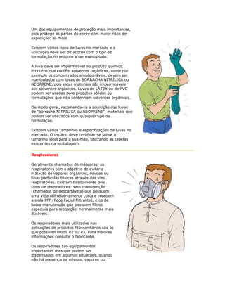 Um dos equipamentos de proteção mais importantes, pois protege as partes do corpo com maior risco de exposição: as mãos. Existem vários tipos de luvas no mercado e a utilização deve ser de acordo com o tipo de formulação do produto a ser manuseado. 
A luva deve ser impermeável ao produto químico. Produtos que contêm solventes orgânicos, como por exemplo os concentrados emulsionáveis, devem ser manipulados com luvas de BORRACHA NITRÍLICA ou NEOPRENE, pois estes materiais são impermeáveis aos solventes orgânicos. Luvas de LÁTEX ou de PVC podem ser usadas para produtos sólidos ou formulações que não contenham solventes orgânicos. 
De modo geral, recomenda-se a aquisição das luvas de "borracha NITRILICA ou NEOPRENE", materiais que podem ser utilizados com qualquer tipo de formulação. 
Existem vários tamanhos e especificações de luvas no mercado. O usuário deve certificar-se sobre o tamanho ideal para a sua mão, utilizando as tabelas existentes na embalagem. 
Respiradores 
Geralmente chamados de máscaras, os respiradores têm o objetivo de evitar a inalação de vapores orgânicos, névoas ou finas partículas tóxicas através das vias respiratórias. Existem basicamente dois tipos de respiradores: sem manutenção (chamados de descartáveis) que possuem uma vida útil relativamente curta e recebem a sigla PFF (Peça Facial Filtrante), e os de baixa manutenção que possuem filtros especiais para reposição, normalmente mais duráveis. 
Os respiradores mais utilizados nas aplicações de produtos fitossanitários são os que possuem filtros P2 ou P3. Para maiores informações consulte o fabricante. 
Os respiradores são equipamentos importantes mas que podem ser dispensados em algumas situações, quando não há presença de névoas, vapores ou  