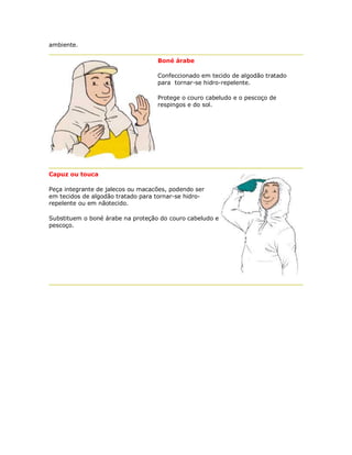 ambiente. 
Boné árabe 
Confeccionado em tecido de algodão tratado para tornar-se hidro-repelente. 
Protege o couro cabeludo e o pescoço de respingos e do sol. 
Capuz ou touca 
Peça integrante de jalecos ou macacões, podendo ser em tecidos de algodão tratado para tornar-se hidro- repelente ou em nãotecido. 
Substituem o boné árabe na proteção do couro cabeludo e pescoço. 
 