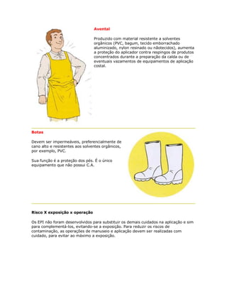 Avental 
Produzido com material resistente a solventes orgânicos (PVC, bagum, tecido emborrachado aluminizado, nylon resinado ou nãotecidos), aumenta a proteção do aplicador contra respingos de produtos concentrados durante a preparação da calda ou de eventuais vazamentos de equipamentos de aplicação costal. 
Botas 
Devem ser impermeáveis, preferencialmente de cano alto e resistentes aos solventes orgânicos, por exemplo, PVC. 
Sua função é a proteção dos pés. É o único equipamento que não possui C.A. 
Risco X exposição x operação 
Os EPI não foram desenvolvidos para substituir os demais cuidados na aplicação e sim para complementá-los, evitando-se a exposição. Para reduzir os riscos de contaminação, as operações de manuseio e aplicação devem ser realizadas com cuidado, para evitar ao máximo a exposição.  