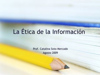 La Ética de la Información  Prof. Catalina Soto Mercado Agosto 2009 