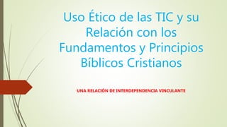 Uso Ético de las TIC y su
Relación con los
Fundamentos y Principios
Bíblicos Cristianos
UNA RELACIÓN DE INTERDEPENDENCIA VINCULANTE
 