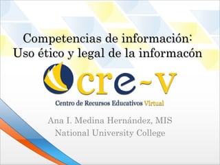 Competencias de información:
Uso ético y legal de la información




      Ana I. Medina Hernández, MIS
       National University College
 
