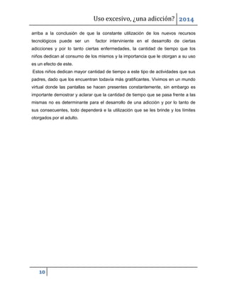 Uso excesivo, ¿una adicción? 2014
10
arriba a la conclusión de que la constante utilización de los nuevos recursos
tecnológicos puede ser un factor interviniente en el desarrollo de ciertas
adicciones y por lo tanto ciertas enfermedades, la cantidad de tiempo que los
niños dedican al consumo de los mismos y la importancia que le otorgan a su uso
es un efecto de este.
Estos niños dedican mayor cantidad de tiempo a este tipo de actividades que sus
padres, dado que los encuentran todavía más gratificantes. Vivimos en un mundo
virtual donde las pantallas se hacen presentes constantemente, sin embargo es
importante demostrar y aclarar que la cantidad de tiempo que se pasa frente a las
mismas no es determinante para el desarrollo de una adicción y por lo tanto de
sus consecuentes, todo dependerá e la utilización que se les brinde y los límites
otorgados por el adulto.
 
