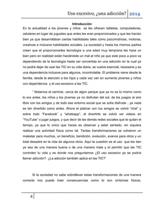 Uso excesivo, ¿una adicción? 2014
4
Introducción
En la actualidad a los jóvenes y niños se les ofrecen tabletas, computadoras,
celulares en lugar de juguetes que antes les eran proporcionados y que les hacían
bien ya que desarrollaban ciertas habilidades tales como psicomotrices, motoras,
creativas e inclusive habilidades sociales. La sociedad y hasta los mismos padres
creen que el proporcionarles tecnología a una edad muy temprana les hace un
bien pero en realidad están haciéndole un mal al niño ya que este poco a poco va
dependiendo de la tecnología hasta ser convertida en una adicción en la cual ya
no podrá dejar de usar las TIC en su vida diaria, se vuelve esencial, necesaria y es
una dependencia inclusive para algunos, incontrolable. El problema viene desde la
familia, desde la atención a los hijos y cada vez van en aumento jóvenes y niños
con dependencia y el uso excesivo a las TIC.
“ Notamos al caminar, cerca de algún parque que ya no es lo mismo como
lo era antes, los niños y los jóvenes ya no disfrutan del sol, de los juegos al aire
libre con los amigos y de todo ese entorno social que se solía disfrutar , ya nada
es tan divertido como antes. Ahora el platicar con tus amigos se volvió “chat” y
sobre todo “Facebook” y “whatsapp”, el divertirte se volvió ver videos en
“YouTube” o jugar juegos, y que decir de las demás redes sociales que te quitan el
tiempo, ya que lo único que haces es observar y estar sentado, sin siquiera
realizar una actividad física como tal. Tantas transformaciones se volvieron un
malestar para muchos, un beneficio, bendición, evolución, avance para otros y un
total desastre en la vida de algunos otros. Aquí la cuestión es el uso que les den
ya sea de una manera buena o de una manera mala y el permitir que las TIC
controlen tu vida y es donde nos preguntamos ¿El uso excesivo ya se podría
llamar adicción? ¿La adicción también aplica en las TIC?”
Si la sociedad no sabe sobrellevar estas transformaciones de una manera
correcta nos puede traer consecuencias como lo son síntomas físicos,
 