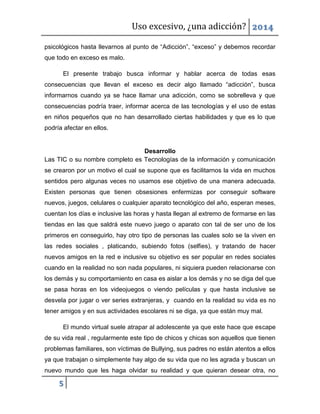 Uso excesivo, ¿una adicción? 2014
5
psicológicos hasta llevarnos al punto de “Adicción”, “exceso” y debemos recordar
que todo en exceso es malo.
El presente trabajo busca informar y hablar acerca de todas esas
consecuencias que llevan el exceso es decir algo llamado “adicción”, busca
informarnos cuando ya se hace llamar una adicción, como se sobrelleva y que
consecuencias podría traer, informar acerca de las tecnologías y el uso de estas
en niños pequeños que no han desarrollado ciertas habilidades y que es lo que
podría afectar en ellos.
Desarrollo
Las TIC o su nombre completo es Tecnologías de la información y comunicación
se crearon por un motivo el cual se supone que es facilitarnos la vida en muchos
sentidos pero algunas veces no usamos ese objetivo de una manera adecuada.
Existen personas que tienen obsesiones enfermizas por conseguir software
nuevos, juegos, celulares o cualquier aparato tecnológico del año, esperan meses,
cuentan los días e inclusive las horas y hasta llegan al extremo de formarse en las
tiendas en las que saldrá este nuevo juego o aparato con tal de ser uno de los
primeros en conseguirlo, hay otro tipo de personas las cuales solo se la viven en
las redes sociales , platicando, subiendo fotos (selfies), y tratando de hacer
nuevos amigos en la red e inclusive su objetivo es ser popular en redes sociales
cuando en la realidad no son nada populares, ni siquiera pueden relacionarse con
los demás y su comportamiento en casa es aislar a los demás y no se diga del que
se pasa horas en los videojuegos o viendo películas y que hasta inclusive se
desvela por jugar o ver series extranjeras, y cuando en la realidad su vida es no
tener amigos y en sus actividades escolares ni se diga, ya que están muy mal.
El mundo virtual suele atrapar al adolescente ya que este hace que escape
de su vida real , regularmente este tipo de chicos y chicas son aquellos que tienen
problemas familiares, son víctimas de Bullying, sus padres no están atentos a ellos
ya que trabajan o simplemente hay algo de su vida que no les agrada y buscan un
nuevo mundo que les haga olvidar su realidad y que quieran desear otra, no
 