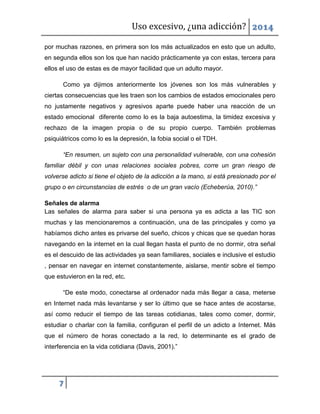 Uso excesivo, ¿una adicción? 2014
7
por muchas razones, en primera son los más actualizados en esto que un adulto,
en segunda ellos son los que han nacido prácticamente ya con estas, tercera para
ellos el uso de estas es de mayor facilidad que un adulto mayor.
Como ya dijimos anteriormente los jóvenes son los más vulnerables y
ciertas consecuencias que les traen son los cambios de estados emocionales pero
no justamente negativos y agresivos aparte puede haber una reacción de un
estado emocional diferente como lo es la baja autoestima, la timidez excesiva y
rechazo de la imagen propia o de su propio cuerpo. También problemas
psiquiátricos como lo es la depresión, la fobia social o el TDH.
“En resumen, un sujeto con una personalidad vulnerable, con una cohesión
familiar débil y con unas relaciones sociales pobres, corre un gran riesgo de
volverse adicto si tiene el objeto de la adicción a la mano, si está presionado por el
grupo o en circunstancias de estrés o de un gran vacío (Echeberúa, 2010).”
Señales de alarma
Las señales de alarma para saber si una persona ya es adicta a las TIC son
muchas y las mencionaremos a continuación, una de las principales y como ya
habíamos dicho antes es privarse del sueño, chicos y chicas que se quedan horas
navegando en la internet en la cual llegan hasta el punto de no dormir, otra señal
es el descuido de las actividades ya sean familiares, sociales e inclusive el estudio
, pensar en navegar en internet constantemente, aislarse, mentir sobre el tiempo
que estuvieron en la red, etc.
“De este modo, conectarse al ordenador nada más llegar a casa, meterse
en Internet nada más levantarse y ser lo último que se hace antes de acostarse,
así como reducir el tiempo de las tareas cotidianas, tales como comer, dormir,
estudiar o charlar con la familia, configuran el perfil de un adicto a Internet. Más
que el número de horas conectado a la red, lo determinante es el grado de
interferencia en la vida cotidiana (Davis, 2001).”
 