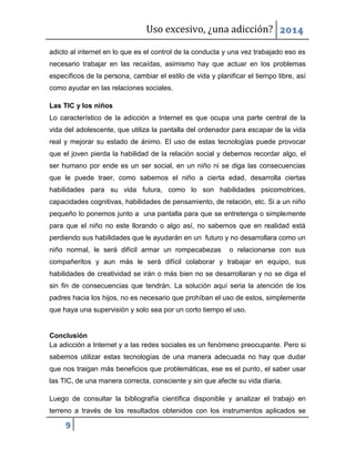 Uso excesivo, ¿una adicción? 2014
9
adicto al internet en lo que es el control de la conducta y una vez trabajado eso es
necesario trabajar en las recaídas, asimismo hay que actuar en los problemas
específicos de la persona, cambiar el estilo de vida y planificar el tiempo libre, así
como ayudar en las relaciones sociales.
Las TIC y los niños
Lo característico de la adicción a Internet es que ocupa una parte central de la
vida del adolescente, que utiliza la pantalla del ordenador para escapar de la vida
real y mejorar su estado de ánimo. El uso de estas tecnologías puede provocar
que el joven pierda la habilidad de la relación social y debemos recordar algo, el
ser humano por ende es un ser social, en un niño ni se diga las consecuencias
que le puede traer, como sabemos el niño a cierta edad, desarrolla ciertas
habilidades para su vida futura, como lo son habilidades psicomotrices,
capacidades cognitivas, habilidades de pensamiento, de relación, etc. Si a un niño
pequeño lo ponemos junto a una pantalla para que se entretenga o simplemente
para que el niño no este llorando o algo así, no sabemos que en realidad está
perdiendo sus habilidades que le ayudarán en un futuro y no desarrollara como un
niño normal, le será difícil armar un rompecabezas o relacionarse con sus
compañeritos y aun más le será difícil colaborar y trabajar en equipo, sus
habilidades de creatividad se irán o más bien no se desarrollaran y no se diga el
sin fin de consecuencias que tendrán. La solución aquí seria la atención de los
padres hacia los hijos, no es necesario que prohíban el uso de estos, simplemente
que haya una supervisión y solo sea por un corto tiempo el uso.
Conclusión
La adicción a Internet y a las redes sociales es un fenómeno preocupante. Pero si
sabemos utilizar estas tecnologías de una manera adecuada no hay que dudar
que nos traigan más beneficios que problemáticas, ese es el punto, el saber usar
las TIC, de una manera correcta, consciente y sin que afecte su vida diaria.
Luego de consultar la bibliografía científica disponible y analizar el trabajo en
terreno a través de los resultados obtenidos con los instrumentos aplicados se
 