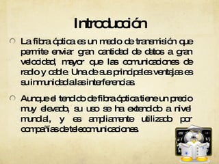 Introducción La fibra óptica es un medio de transmisión que permite enviar gran cantidad de datos a gran velocidad, mayor que las comunicaciones de radio y cable. Una de sus principales ventajas es su inmunidad a las interferencias. Aunque el tendido de fibra óptica tiene un precio muy elevado, su uso se ha extendido a nivel mundial, y es ampliamente utilizado por compañías de telecomunicaciones.  