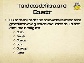 Tendidos de fibra en el Ecuador El uso de anillos de fibra como redes de acceso se ha generalizado en algunas de las ciudades del Ecuador, entre las cuales figuran: Quito Manabí  Cuenca Loja Guayaquil Ibarra 