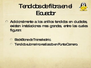 Tendidos de fibra en el Ecuador Adicionalmente a los anillos tendidos en ciudades, existen instalaciones mas grandes, entre las cuales figuran: BackBone de Transelectric. Tendido submarino realizado en Punta Carnero. 