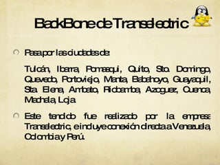 BackBone de Transelectric Pasa por las ciudades de: Tulcán, Ibarra, Pomasqui, Quito, Sto. Domingo, Quevedo, Portoviejo, Manta, Babahoyo, Guayaquil, Sta. Elena, Ambato, Riobamba, Azoguez, Cuenca, Machala, Loja. Este tendido fue realizado por la empresa Transelectric, e incluye conexión directa a Venezuela, Colombia y Perú.  