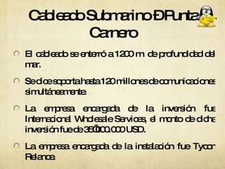 Cableado Submarino – Punta Carnero El cableado se enterró a 1200 m. de profundidad del mar. Se dice soporta hasta 120 millones de comunicaciones simultáneamente.  La empresa encargada de la inversión fue Internacional Wholesale Services, el monto de dicha inversión fue de 35’000.000 USD. La empresa encargada de la instalación fue Tycon Relance.  