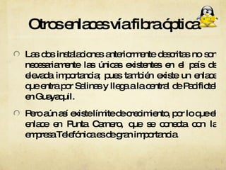 Otros enlaces vía fibra óptica Las dos instalaciones anteriormente descritas no son necesariamente las únicas existentes en el país de elevada importancia; pues también existe un enlace que entra por Salinas y llega a la central de Pacifictel en Guayaquil. Pero aún así existe límite de crecimiento, por lo que el enlace en Punta Carnero, que se conecta con la empresa Telefónica es de gran importancia. 