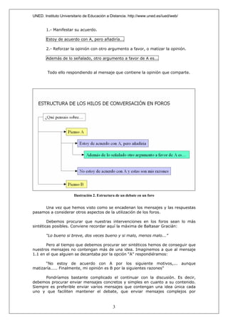 UNED. Instituto Universitario de Educación a Distancia. http://www.uned.es/iued/web/


       1.- Manifestar su acuerdo.

       Estoy de acuerdo con A, pero añadiría...

       2.- Reforzar la opinión con otro argumento a favor, o matizar la opinión.

       Además de lo señalado, otro argumento a favor de A es...


        Todo ello respondiendo al mensaje que contiene la opinión que comparte.




                       Ilustración 2. Estructura de un debate en un foro


     Una vez que hemos visto como se encadenan los mensajes y las respuestas
pasamos a considerar otros aspectos de la utilización de los foros.

        Debemos procurar que nuestras intervenciones en los foros sean lo más
sintéticas posibles. Conviene recordar aquí la máxima de Baltasar Gracián:

       “Lo bueno si breve, dos veces bueno y si malo, menos malo...”

       Pero al tiempo que debemos procurar ser sintéticos hemos de conseguir que
nuestros mensajes no contengan más de una idea. Imaginemos a que al mensaje
1.1 en el que alguien se decantaba por la opción “A” respondiéramos:

      “No estoy de acuerdo con A por los siguiente motivos,... aunque
matizaría..... Finalmente, mi opinión es B por la siguientes razones”

      Pondríamos bastante complicado el continuar con la discusión. Es decir,
debemos procurar enviar mensajes concretos y simples en cuanto a su contenido.
Siempre es preferible enviar varios mensajes que contengan una idea única cada
uno y que faciliten mantener el debate, que enviar mensajes complejos por



                                              3
 