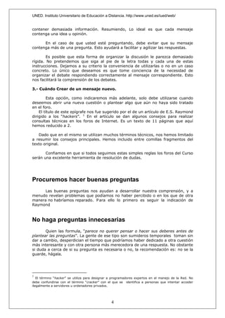 UNED. Instituto Universitario de Educación a Distancia. http://www.uned.es/iued/web/


contener demasiada información. Resumiendo, Lo ideal es que cada mensaje
contenga una idea u opinión.

      En el caso de que usted esté preguntando, debe evitar que su mensaje
contenga más de una pregunta. Esto ayudará a facilitar y agilizar las respuestas.

        Es posible que esta forma de organizar la discusión le parezca demasiado
rígida. No pretendemos que siga al pie de la letra todas y cada una de estas
instrucciones. Dejamos a su criterio la conveniencia de utilizarlas o no en un caso
concreto. Lo único que deseamos es que tome conciencia de la necesidad de
organizar el debate respondiendo correctamente al mensaje correspondiente. Esto
nos facilitará la comprensión de los debates.

3.- Cuándo Crear de un mensaje nuevo.

         Esta opción, como indicaremos más adelante, solo debe utilizarse cuando
deseemos abrir una nueva cuestión o plantear algo que aún no haya sido tratado
en el foro.
    El título de este epígrafe nos fue sugerido por el de un artículo de E.S. Raymond
dirigido a los “hackers”. 1 En el artículo se dan algunos consejos para realizar
consultas técnicas en los foros de Internet. Es un texto de 11 páginas que aquí
hemos reducido a 2.

   Dado que en el mismo se utilizan muchos términos técnicos, nos hemos limitado
a resumir los consejos principales. Hemos incluido entre comillas fragmentos del
texto original.

       Confiamos en que si todos seguimos estas simples reglas los foros del Curso
serán una excelente herramienta de resolución de dudas.




Procuremos hacer buenas preguntas
      Las buenas preguntas nos ayudan a desarrollar nuestra comprensión, y a
menudo revelan problemas que podíamos no haber percibido o en los que de otra
manera no habríamos reparado. P ara ello lo primero es seguir la indicación de
Raymond



No haga preguntas innecesarias
       Quien las formula, “parece no querer pensar o hacer sus deberes antes de
plantear las preguntas”. La gente de ese tipo son sumideros temporales toman sin
dar a cambio, desperdician el tiempo que podríamos haber dedicado a otra cuestión
más interesante y con otra persona más merecedora de una respuesta. No obstante
si duda a cerca de si su pregunta es necesaria o no, la recomendación es: no se la
guarde, hágala.




1
   El término “hacker” se utiliza para designar a programadores expertos en el manejo de la Red. No
debe confundirse con el término “cracker” con el que se identifica a personas que intentar acceder
ilegalmente a servidores u ordenadores privados.




                                                4
 