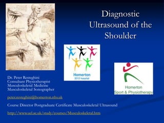 Diagnostic
Ultrasound of the
Shoulder
Dr. Peter Resteghini
Consultant Physiotherapist
Musculoskeletal Medicine
Musculoskeletal Sonographer
peter.resteghini@homerton.nhs.uk
Course Director Postgraduate Certificate Musculoskeletal Ultrasound
http://www.uel.ac.uk/study/courses/Musculoskeletal.htm
 