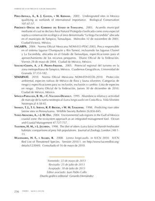 256 THERYA Vol.4(2):243-256
HÁBITAT DE LA NUTRIA EN EL SUR DE TAMAULIPAS
Pérez-Arteaga, A., K. J. Gaston, y M. Kershaw. 2002. Undesignated sites in Mexico
qualifying as wetlands of international importance. Biological Conservation
107:47-57.
Periódico Oficial del Gobierno del Estado de Tamaulipas. 2003. Acuerdo municipal
mediante el cual se declara Área Natural Protegida clasificada como zona especial
sujeta a conservación ecológica al área denominada “LaVega Escondida” ubicada
en el municipio de Tampico, Tamaulipas. Miércoles 12 de noviembre de 2003.
Ciudad Victoria, México.
SAGARPA. 2004. Norma Oficial Mexicana NOM-033-PESC-2003, Pesca responsable
en el sistema lagunar Champayán y Río Tamesí, incluyendo las lagunas Chairel
y La Escondida, ubicados en el Estado de Tamaulipas, especificaciones para el
aprovechamiento de los recursos pesqueros. Diario Oficial de la Federación,
Viernes 28 de mayo de 2004. Ciudad de México, México.
Sánchez-Crispín, A. ,y E. Propin-Frejomil. 2005. Potencial regional del turismo en la
zona metropolitana de Tampico, México. Cuadernos Geográficos, Universidad de
Granada 37:153-182.
SEMARNAT. 2010. Norma Oficial Mexicana NOM-059-ECOL-2010. Protección
ambiental, especies nativas de México de flora y fauna silvestres -Categorías de
riesgo y especificaciones para su inclusión, exclusión o cambio -Lista de especies
en riesgo. Diario Oficial de la Federación, Jueves 30 de diciembre de 2010.
Ciudad de México, México.
Spínola-Parallada, R. M., y C.Vaughan-Dickhaut. 1995. Abundancia relativa y actividad
de marcaje de la nutria neotropical (Lutra longicaudis) en Costa Rica. Vida Silvestre
Neotropical 4:38-45.
Swimley, T. J., T. L. Serfass, R. P. Brooks, y W. M. Tzilkowski. 1998. Predicting river otter
latrine sites in Pennsylvania. Wildlife Society Bulletin 26:836-845.
Yañez-Arancibia, A., y J. W. Day. 2004. Environmental sub-regions in the Gulf of Mexico
coastal zone: the ecosystem approach as an integrated management tool. Ocean
and Coastal Management 47:727-757.
Taastrøm, H. M., y L. Jacobsen. 1998. The diet of otters (Lutra lutra) in Danish freshwater
habitats: comparisons of prey fish populations. Journal of Zoology, London 248:1-
13.
Waldemarin, H. F., y Alvares, R. 2008. Lontra longicaudis. in IUCN 2010. IUCN
Red List of Threatened Species. Versión 2010.1. en http://www/iucnredlist.org/
details/12304/0. Consultado el 16 de mayo de 2010.
Sometido: 22 de mayo de 2013
Revisado: 25 de julio de 2013
Aceptado: 30 de Julio de 2013
Editor asociado: Juan Pablo Gallo
Diseño gráfico editorial: Gerardo Hernández
 