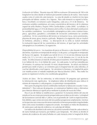www.mastozoologiamexicana.org 247
Mayagoitia-González et al.
Evaluación de hábitat. Durante mayo de 2009 se evaluaron 28 transectos de 100 m de
longitud en los sitios donde se hallaron previamente evidencias de nutria. Estos fueron
usados como el centro de cada transecto. La zona de estudio se clasificó en tres tipos
principales de hábitat: canales, río y lagunas. Para cada transecto se registró la fecha,
hora y localidad y se tomaron cuatro fotografías, cada una a 25 m de distancia. Se
evaluaron variables cuantitativas, así como, características del terreno y de la cobertura
vegetal de orilla (Pardini y Trajano 1999; Carrillo-Rubio y Lafón 2004). La turbidez, la
profundidad del agua a 5-10 m de distancia de la orilla y la altura del talud constituyeron
las variables cuantitativas. Las actividades antropogénicas tales como construcciones,
pesca, agricultura, ganadería y actividades de recreación conformaron las variables
cualitativas. En las características del terreno se incluyeron rocas, raíces prominentes,
playones de arena, grava, troncos y palizada. Respecto a la vegetación, ésta se clasificó
en herbácea, arbustiva y leñosa. La descripción de la orilla se realizó mediante
la evaluación espacial de las características del terreno, al igual que las actividades
antropogénicas circundantes y la vegetación.
Disponibilidad de peces. Los muestreos de peces se llevaron a cabo durante el 2009 en
dos fechas, el primero en temporada de estiaje (2-4 de junio), y el segundo en temporada
de lluvias (4-6 agosto). Se empleó una red de 65 m x 2.5 m con tres distintas luces de
malla (3.8, 5.1 y 6.4 cm) y una atarraya de 1.5 m de diámetro con 1.3 cm de luz de
malla. Se seleccionaron un total de 20 sitios para el muestreo: 10 en hábitat de laguna,
6 en hábitat de río y 4 en hábitat de canal. En cada punto, la red fue extendida por
30 minutos y la atarraya fue lanzada 10 veces aleatoriamente. Se utilizó una balanza
portátil para medir el peso y un ictiómetro para la longitud total de cada individuo, el
cual fue identificado a nivel especie. Se calcularon la biomasa y la longitud de peces
con modificaciones al método empleado por Macías-Sánchez (2003). Para todos los
puntos se registraron la fecha y las coordenadas geográficas.
Análisis de datos. De las entrevistas, se seleccionaron 18 preguntas que aportaron
la información más significativa. Se emplearon tablas de distribución para indicar el
número de respuestas a cada pregunta y su porcentaje correspondiente.
Diez pares de preguntas fueron combinadas mediante la tabulación cruzada (“cross-
tabulation”). Para cada par de preguntas, se construyeron hipótesis nulas y alternativas
para detectar diferencias significativas mediante la prueba de exacta de Fisher.
Para el uso de hábitat se establecieron a posteriori 16 transectos dentro del área de
estudio en las secciones previamente prospectadas para evidencias de nutria. La longitud
de los transectos varió de 400 a 1,200 m, con un promedio de 1,640 m respectivamente.
Esto debido a que ciertas secciones del área podían prospectarse ampliamente, mientras
en las que otras secciones eran de menor extensión o el terreno presentaba irregularidades
tales como zonas inundadas o vegetación cerrada. Se empleó un índice de abundancia
de rastros para cada tipo de evidencia y en cada tipo de hábitat.
Los índices de abundancia de rastros se calcularon sumando el total de cada evidencia
de nutria hallado por transecto, por hábitat y por temporada. Por último se dividió el
número de evidencias de nutria halladas en cada transecto entre la longitud de dicho
 