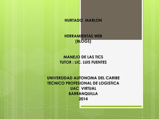 HURTADO MARLON
HERRAMIENTAS WEB
(BLOGS)
MANEJO DE LAS TICS
TUTOR : LIC. LUIS FUENTES
UNIVERSIDAD AUTONOMA DEL CARIBE
TECNICO PROFESIONAL DE LOGISTICA
UAC VIRTUAL
BARRANQUILLA
2014
 