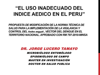 PROPUESTA DE MODIFICACIÓN DE LA NORMA TÉCNICA DE
SALUD PARA LA IMPLEMENTACIÓN DE LA VIGILANCIA Y
CONTROL DEL Aedes aegypti , VECTOR DEL DENGUE EN EL
TERRITORIO NACIONAL. APROBADO CON RM 797-2010-MINSA
DR. JORGE LUCERO TAMAYO
MICROBIÓLOGO ENTOMÓLOGO
EPIDEMIÓLOGO DE CAMPO
MASTER EN INVESTIGACIÓN
DOCTOR EN SALUD PUBLICA
“EL USO INADECUADO DEL
INDICE AEDICO EN EL PERU”
 