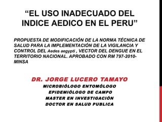 PROPUESTA DE MODIFICACIÓN DE LA NORMA TÉCNICA DE
SALUD PARA LA IMPLEMENTACIÓN DE LA VIGILANCIA Y
CONTROL DEL Aedes aegypti , VECTOR DEL DENGUE EN EL
TERRITORIO NACIONAL. APROBADO CON RM 797-2010-
MINSA
DR. JORGE LUCERO TAMAYO
MICROBIÓLOGO ENTOMÓLOGO
EPIDEMIÓLOGO DE CAMPO
MASTER EN INVESTIGACIÓN
DOCTOR EN SALUD PUBLICA
“EL USO INADECUADO DEL
INDICE AEDICO EN EL PERU”
 
