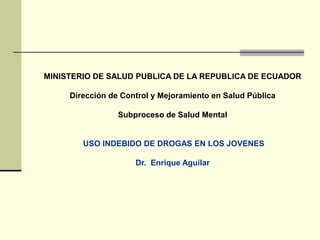 MINISTERIO DE SALUD PUBLICA DE LA REPUBLICA DE ECUADOR Dirección de Control y Mejoramiento en Salud Pública  Subproceso de Salud Mental  USO INDEBIDO DE DROGAS EN LOS JOVENES  Dr.  Enrique Aguilar  