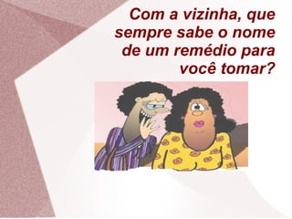 Com a vizinha, que
sempre sabe o nome
de um remédio para
você tomar?
 