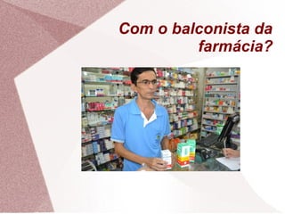 Com o balconista da
farmácia?
 