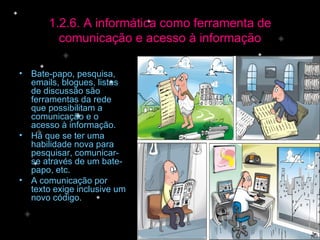 1.2.6. A informática como ferramenta de comunicação e acesso à informação Bate-papo, pesquisa, emails, blogues, listas de discussão são ferramentas da rede que possibilitam a comunicação e o acesso à informação.  Há que se ter uma habilidade nova para pesquisar, comunicar-se através de um bate-papo, etc. A comunicação por texto exige inclusive um novo código. 