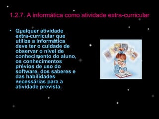 Qualquer atividade extra-curricular que utilize a informática deve ter o cuidade de observar o nível de conhecimento do aluno, os conhecimentos prévios de uso do software, dos saberes e das habilidades necessárias para a atividade prevista. 1.2.7. A informática como atividade extra-curricular 