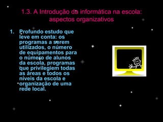 Profundo estudo que leve em conta: os programas a serem utilizados, o número de equipamentos para o número de alunos da escola, programas que privilegiem todas  as áreas e todos os níveis da escola e organização de uma rede local. 1.3. A Introdução da informática na escola: aspectos organizativos 