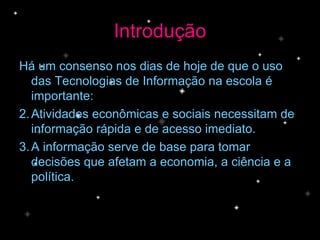 Introdução Há um consenso nos dias de hoje de que o uso das Tecnologias de Informação na escola é importante: Atividades econômicas e sociais necessitam de informação rápida e de acesso imediato. A informação serve de base para tomar decisões que afetam a economia, a ciência e a política. 