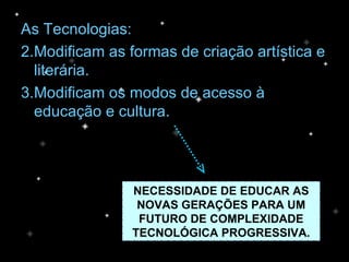 As Tecnologias: Modificam as formas de criação artística e literária. Modificam os modos de acesso à educação e cultura. NECESSIDADE DE EDUCAR AS NOVAS GERAÇÕES PARA UM FUTURO DE COMPLEXIDADE TECNOLÓGICA PROGRESSIVA. 