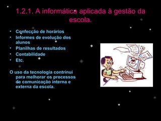 Confecção de horários Informes de evolução dos alunos Planilhas de resultados Contabilidade Etc. O uso da tecnologia contrinui para melhorar os processos de comunicação interna e externa da escola. 1.2.1. A informática aplicada à gestão da escola. 