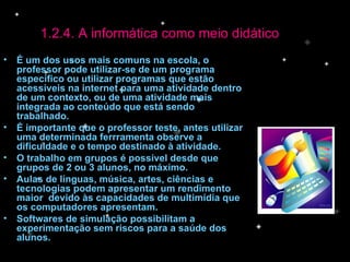 É um dos usos mais comuns na escola, o professor pode utilizar-se de um programa específico ou utilizar programas que estão acessíveis na internet para uma atividade dentro de um contexto, ou de uma atividade mais integrada ao conteúdo que está sendo trabalhado. É importante que o professor teste, antes utilizar uma determinada ferrramenta observe a dificuldade e o tempo destinado à atividade. O trabalho em grupos é possível desde que grupos de 2 ou 3 alunos, no máximo. Aulas de línguas, música, artes, ciências e tecnologias podem apresentar um rendimento maior  devido às capacidades de multimídia que os computadores apresentam. Softwares de simulação possibilitam a experimentação sem riscos para a saúde dos alunos.  1.2.4. A informática como meio didático 