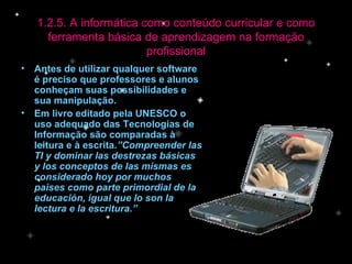 Antes de utilizar qualquer software é preciso que professores e alunos conheçam suas possibilidades e sua manipulação. Em livro editado pela UNESCO o uso adequado das Tecnologias de Informação são comparadas à leitura e à escrita .”Compreender las TI y dominar las destrezas básicas y los conceptos de las mismas es considerado hoy por muchos paises como parte primordial de la educación, igual que lo son la lectura e la escritura.” 1.2.5. A informática como conteúdo curricular e como ferramenta básica de aprendizagem na formação profissional 