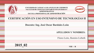 CERTIFICACIÓN EN USO INTENSIVO DE TECNOLOGÍAS II
Docente: Ing. José Oscar Bardales León
APELLIDOS Y NOMBRES:
Flores León, Jhomira Lizbeth
UNIVERSIDAD CATOLICA LOS ANGELES DE CHIMBOTE
FACULTAD DE CIENCIAS CONTABLES FINANCIERAS Y
ADMINISTRATIVAS
ESCUELA PROFESIONAL DE ADMINISTRACIÓN
 
VIII - B
2015_02
 