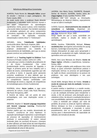  
Programa de Cursos Positivo 2010                                                              10                                              Línguas Estrangeiras – Fundamental I 
 
Referências Bibliográficas Comentadas 
 
ALMEIDA, Paulo Nunes de. Educação lúdica: prazer 
de  estudar  –  técnicas  e  jogos  pedagógicos.  São 
Paulo: Loyola, 2003.  
De  modo  muito  claro,  o  professor  Paulo  Almeida 
fundamenta  a  ludicidade  como  processo  mental  e 
seu  papel  indispensável  na  aprendizagem 
significativa. Conta, passo a passo, como implantou 
uma escola lúdica municipal. Traz também exemplos 
de  atividades  aplicáveis  em  vários  componentes 
curriculares,  separados  em  “jogos  de  interiorização 
de  conteúdo”,  “de  expressão,  raciocínio, 
interpretação e valores éticos” e “intelectuais”. 
 
ANTUNES,  Celso.  Trabalhando  habilidades: 
construindo ideias. São Paulo: Scipione, 2001.  
Aqui  Celso  Antunes  explica  a  importância  de  o 
professor  fundamentar  seu  trabalho  no 
desenvolvimento de habilidades, para que os alunos 
possam construir seu conhecimento. 
 
BRUMFIT  et  al.  Teaching  English  to  Children:  from 
Practice to Principle. London: Collins ELT, 1991.  
É uma obra que orienta o trabalho de professores de 
LI  do  Ensino  Fundamental.  Traz  como 
fundamentação  teórica  conceitos  de  Vygotsky  e 
Piaget.  A  primeira  parte  do  livro  trabalha  com  a 
prática de ensino, contemplando sugestões que vão 
da  prática  à  teoria.  A  segunda  parte  apresenta 
conceitos  acadêmicos.  A  obra  defende  que  os 
professores precisam primeiro da língua, dominando 
as  competências  básicas  combinadas  com 
metodologia de ensino e, segundo, de competências 
de metodologia para o Ensino Fundamental. 
 
HUIZINGA,  Johan.  Homo  Ludens:  o  jogo  como 
elemento  da  cultura.  (Trad.)  João  Paulo  Monteiro. 
São Paulo: Perspectiva, 2007.  
A  história  do  lúdico,  sob  um  ponto  de  vista 
antropológico,  com  suas  implicações  sociais  e 
psíquicas. 
 
KRASHEN, Stephen D. Second Language Acquisition 
and  Second  Language  Learning.  Prentice‐Hall 
International, 1988.  
Krashen  explica  que  seu  modelo,  denominado  de 
“monitor”,  constitui‐se  de  cinco  hipóteses:  1) 
aquisição‐aprendizagem (aproximar a aprendizagem 
do  processo  de  aquisição);  2)  monitoramento 
(estímulo  à  autocorreção);  3)  ordem  natural 
(entender, falar, ler, escrever); 4) insumo + 1(sempre 
se deve oferecer um texto acima do nível linguístico 
do aprendiz) e 5) filtro afetivo (se não for prazeroso, 
o aprendizado de uma LE não ocorre).  
 
LACERDA,  Ana  Maria  Peres;  FAVORETO,  Elizabeth 
Dantas  de  Amorim;  OLIVEIRA,  Sandra  Johns  de. 
Língua Inglesa: 1º ano. Curitiba: Positivo, 2008. 
Professor,  leia  com  atenção  as  Orientações 
Metodológicas  do  Material  Didático,  especialmente 
no que se refere à avaliação. 
 
LUCKESI, Cipriano. Desenvolvimento dos estados de 
consciência  e  ludicidade.  Disponível  em 
http://www.luckesi.com.br/artigoseducacaoludicid
ade. htm. Acesso em: 20 jan. 2009. 
Artigo  rápido  em  que  o  autor,  autoridade  em 
avaliação,  explica  a  função  do  lúdico  na 
aprendizagem. 
 
NIXON,  Caroline;  TOMLINSON,  Michael.  Primary 
vocabulary box: word games and activities for young 
learners. Cambridge University Press, 2003.  
Coleção  fotocopiável  de  jogos  para  apropriação  e 
ampliação de vocabulário em inglês. Indicados para 
aprendizes entre seis e doze anos. 
 
PAIVA,  Vera  Lúcia  Menezes  de  Oliveira.  Ensino  de 
língua  inglesa:  reflexões  e  experiências.  Campinas: 
Pontes, 2005.  
São  14  artigos  coligidos  pela  professora  Vera  Lúcia 
Paiva,  os  quais  comentam  experiências  práticas  e 
implicações  teóricas  no  processo  de  aprendizagem 
do  inglês  no  Brasil,  concentrando‐se  na  postura  do 
professor,  nas  suas  abordagens  e  nas  suas 
estratégias.  
 
VILLAS  BOAS,  Benigna  Maria  de  Freitas.  Virando  a 
escola do avesso por meio da avaliação. Campinas: 
Papirus, 2008. 
A  autora  analisa  a  repetência  e  a  evasão  escolar, 
relacionando‐a à avaliação classificatória, propondo 
o  uso  da  avaliação  formativa  para  transformar  a 
escola,  a  fim  de  promover  uma  formação  para  a 
cidadania crítica. Ao discutir a avaliação formativa e 
suas possibilidades, apresenta suas principais formas 
–  como  a  realizada  por  colegas,  por  meio  de 
portfólio, de provas ou ainda de registros reflexivos. 
Merece  destaque  no  livro  a  autoavaliação  que, 
devidamente  empregada  e  associada  a  outros 
procedimentos,  tem  se  mostrado  um  excelente 
recurso  para  o  desenvolvimento  da  capacidade  de 
reflexão e de tomada de decisão.  
 
 