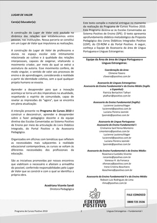  
Programa de Cursos Positivo 2010                                                              2                                              Línguas Estrangeiras – Fundamental I 
 
LUGAR DE VALOR 
 
Caro(a) Educador(a): 
 
 
A  construção  do  Lugar  de  Valor  está  pautada  na 
dinâmica  das  relações  que  estabelecemos  entre 
pessoas, nas instituições. Nossa parceria se constitui 
em um Lugar de Valor que impulsiona as realizações. 
 
A  construção  do  Lugar  de  Valor  de  professores  e 
alunos  no  espaço  escolar  está  intimamente 
relacionada  ao  cultivo  e  à  qualidade  das  relações 
interpessoais,  capazes  de  oxigenar,  vitalizando  o 
movimento  criador,  por  meio  do  qual  se  extrai  a 
assinatura  da  autoria.  Esse  movimento  confere,  de 
modo singular, o sentido de valor aos processos de 
ensino e de aprendizagem, considerando a realidade 
a partir da identidade coletiva, sem a qual qualquer 
projeto humano se esvazia. 
 
Aprender  a  desaprender  para  que  a  inovação 
aconteça se torna um dos imperativos na atualidade, 
respeitando  o  espírito  de  comunidade,  capaz  de 
revelar  as  impressões  do  “agora”,  que  se  encontra 
em plena atualização. 
 
A intenção presente no Programa de Cursos 2010 é 
construir  e  desconstruir,  aprender  e  desaprender 
sobre  o  fazer  pedagógico  docente  e  da  equipe 
diretiva das Escolas Conveniadas ao Sistema Positivo 
de Ensino por meio da articulação do Livro Didático 
Integrado,  do  Portal  Positivo  e  da  Assessoria 
Pedagógica. 
 
Organizados em oficinas com temáticas que refletem 
as  necessidades  mais  subjacentes  à  realidade 
educacional contemporânea, os cursos se voltam às 
diferentes  necessidades  dos  profissionais  da 
educação. 
 
São as iniciativas promovidas por nossos encontros 
que  viabilizam  o  necessário  e  afastam  a  armadilha 
do possível, conferindo responsabilidades pelo Lugar 
de Valor que se constrói e com o qual se identifica a 
própria obra. 
 
 
                            Acedriana Vicente Sandi  
                             Diretora Pedagógica 
 
Este texto compõe o material entregue no momento 
da realização do Programa de Cursos Positivo 2010. 
Este Programa destina‐se às Escolas Conveniadas ao 
Sistema Positivo de Ensino (SPE). O texto apresenta 
aprofundamento didático‐metodológico da Proposta 
Pedagógica dos Livros Didáticos Integrados Positivo 
(LDIP),  do  CD‐ROM  e  do  Portal  Positivo.  A  seguir, 
conheça  a  Equipe  de  Assessoria  da  área  de  Língua 
Portuguesa e Línguas Estrangeiras: 
 
Equipe da Área de área de Língua Portuguesa e 
Línguas Estrangeiras: 
 
Coordenação da área: 
Climene Fávero 
cfavero@positivo.com.br
 
Assessoria de Línguas Estrangeiras: 
Assessoria do Ensino Fundamental e do Ensino Médio (Inglês 
e Espanhol): 
Patrícia Bertachini Talhari 
ptalhari@positivo.com.br 
 
Assessoria do Ensino Fundamental (Inglês): 
Lucienne Lautenschlager 
luciennel@positivo.com.br 
     Luciana Pereira Jasinski 
    ljasinski@positivo.com.br
 
Assessoria de Língua Portuguesa: 
Assessoria do Ensino Fundamental l: 
Cristianna Sant’Anna Monteiro 
cmonteiro@positivo.com.br 
Lucienne Lautenschlager 
luciennel@positivo.com.br 
        Luciana Pereira Jasinski 
        ljasinski@positivo.com.br
 
Assessoria do Ensino Fundamental e do Ensino Médio: 
Rosemara Custódio Vicente 
rvicente@positivo.com.br 
Vanessa H. da Fonseca 
vfonseca@positivo.com.br 
Irene Cristina Boschiero 
         iboschiero@positivo.com.br 
 
Assessoria do Ensino Fundamental II e do Ensino Médio 
Robson Luiz Rodrigues de Lima 
rlima@positivo.com.br 
 
 
 
FALE CONOSCO 
 
0800 725 3536 
 
 