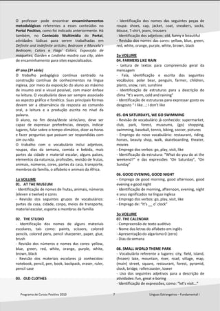  
Programa de Cursos Positivo 2010                                                              7                                              Línguas Estrangeiras – Fundamental I 
 
O  professor  pode  encontrar  encaminhamentos 
metodológicos  referentes  a  esses  conteúdos  no 
Portal Positivo, como foi indicado anteriormente. Há 
também,  no  Conteúdo  Multimídia  do  Portal, 
atividades  lúdicas  para  serem  trabalhadas  em 
Definite and indefinite articles; Bedroom e Marcela’s 
Bedroom;  Colors  e  Flags'  Colors;  Exposição  de 
maquetes; Garden e Lindinha mostra sua city, além 
de encaminhamento para sites especializados.  
 
4º ano (3ª série)  
O  trabalho  pedagógico  continua  centrado  na 
construção  contínua  de  conhecimentos  na  língua 
inglesa, por meio da exposição do aluno ao máximo 
de insumo oral e visual possível, com maior ênfase 
na leitura. O vocabulário deve ser sempre associado 
ao aspecto gráfico e fonético. Suas principais formas 
devem  ser  a  observância  da  resposta  ao  comando 
oral,  a  leitura  e  a  produção  escrita  no  nível  da 
palavra. 
O  aluno,  no  fim  desta/deste  série/ano,  deve  ser 
capaz  de  expressar  preferências,  desejos,  indicar 
lugares, falar sobre o tempo climático, dizer as horas 
e fazer perguntas que possam ser respondidas com 
sim ou não. 
O  trabalho  com  o  vocabulário  inclui  adjetivos, 
roupas,  dias  da  semana,  comida  e  bebida,  mais 
partes  da  cidade  e  material  escolar,  alguns  países, 
elementos da natureza, profissões, revisão de frutas, 
animais, números, cores, partes da casa, transporte, 
membros da família, o alfabeto e animais da África. 
 
1o VOLUME 
01. AT THE MUSEUM 
‐ Identificação de nomes de frutas, animais, números 
(eleven e twelve) e cores 
‐  Revisão  dos  seguintes  grupos  de  vocabulários: 
partes da casa, cidade, corpo, meios de transporte, 
material escolar, esporte e membros da família 
 
02. THE STUDIO 
‐  Identificação  dos  nomes  de  alguns  materiais 
escolares,  tais  como:  paints,  scissors,  colored 
pencils, colored pens, pencil sharpener, paper, glue, 
brush 
‐  Revisão  dos  números  e  nomes  das  cores:  yellow, 
blue,  green,  red,  white,  orange,  purple,  white, 
brown, black 
‐  Revisão  dos  materiais  escolares  já  conhecidos: 
notebook, pencil, pen, book, backpack, eraser, ruler, 
pencil case 
 
03. OLD CLOTHES 
‐  Identificação  dos  nomes  das  seguintes  peças  de 
roupa:  shoes,  cap,  jacket,  coat,  sneakers,  socks, 
blouse, T‐shirt, jeans, trousers 
‐ Identificação dos adjetivos: old, funny e beautiful 
‐ Revisão dos nomes das cores: yellow, blue, green, 
red, white, orange, purple, white, brown, black 
 
2o VOLUME 
04. FARMERS LIKE RAIN 
‐  Leitura  de  textos  para  compreensão  geral  da 
mensagem 
‐  Fala,  identificação  e  escrita  dos  seguintes 
vocábulos:  polar  bear,  penguin,  farmer,  children, 
plants, snow, rain, sunshine 
‐  Identificação  de  estruturas  para  a  descrição  do 
clima “It’s warm, cold and raining” 
‐ Identificação de estruturas para expressar gosto ou 
desgosto “ I like...; I don’t like 
 
05. ON SATURDAYS, WE GO SWIMMING 
‐ Revisão de vocabulário já conhecido: supermarket, 
club,  park,  forest,  museums,  (go)  shopping, 
swimming, baseball, tennis, biking, soccer, pictures 
‐  Emprego  do  novo  vocabulário:  restaurant,  riding, 
horses,  beauty  shop,  walk,  skateboarding,  theater, 
movies 
‐ Emprego dos verbos: go, play, visit, like 
‐ Identificação da estrutura: “What do you do at the 
weekend?”  e  das  expressões  “On  Saturday”,  “On 
Sunday” 
 
06. GOOD EVENING, GOOD NIGHT 
‐ Emprego de good morning, good afternoon, good 
evening e good night 
‐ Identificação de morning, afternoon, evening, night 
e seus significados na língua inglesa 
‐ Emprego dos verbos: go, play, visit, like 
‐ Emprego de: “It’s __ o’ clock” 
 
3o VOLUME 
07. THE CALENDAR 
‐ Compreensão de texto auditivo 
‐ Nome das letras do alfabeto em inglês 
‐ Apresentação do algarismo 0 (zero) 
‐ Dias da semana 
 
08. SMALL WORLD THEME PARK 
‐ Vocabulário referente a lugares: city, field, island, 
(frozen)  lake,  mountain,  river,  road,  village,  map, 
(main)  street,  square,  restaurant,  forest,  pyramid, 
clock, bridge, rollercoaster, tower 
‐  Uso  dos  seguintes  adjetivos  para  a  descrição  de 
atividades: fun, great e boring 
‐ Identificação de expressões, como: “let’s visit...” 
 
