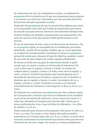 de instructores de arte, los trabajadores sociales, se implantó los
programas de la revolución por lo que nos preparamos para preparar
y encaminar sus esfuerzos a demostrar que una acertada dirección
del proceso educativo garantiza su éxito.
Partiendo del presupuesto de que la esencia del problema que existe
en la comunidad viene dado por la falta de preparación que tienen
las ama de casa para decorar interiores con materiales de bajo costo.
Nuestro trabajo esta dirigido a proporcionar una preparación a las
amas de casa con el fin que puedan influir positivamente en las
jóvenes.
El uso de materiales de bajo costo en la decoración de interiores. No
es un proyecto rígido, es susceptible de ser modificado, precisado,
delimitado, a partir de los propios cambios que se vayan operando
en el objeto de transformación. Constituye el mismo un programa
general de acción para alcanzar el logro de objetivos amplios; consta
de una serie de pasos lógicos los cuales seguimos finalmente.
El mismo se inicia con una guía de observación donde se pudo
arrojar que, en cuanto a ¿cómo es el decorado de interiores? En
casas 4 dicen que es regular, 3 bueno y 8 malo, en centros de
trabajos dicen 3 regular, 4 bueno y 8 malo, entre otros 8 regular, 3
malo y 4 bueno. También apreciamos que la participación en el
decorado de interiores por hombres y mujeres es de 10 hombres 3
plantean que es regular, 4 bueno y 3 malo. Las mujeres de 10, 4
regular, 3 bueno y 3 malo. Teniendo en cuenta si ¿sé decoran
constantemente los interiores y otros lugares? 4 dicen si, 8 no y 3 a
veces.
No obstante así, realizamos una entrevista con vista a obtener datos
de la preparación y dominio que tiene los habitantes de la localidad
acerca de la decoración de interiores. Como vemos en el anexo # 2
sobre que elementos te basarías para decorar sólo 7 dicen que si
tienen ambientación, 8 no, 8 que ahí falta de delicadeza, 7 no, falta
de estética 7 si y 8 no.
Están motivado para decorar en la pregunta 2 del anexo #2 sólo 4 si,
8 no y 3 a veces. En cuanto a si los objetos decorativos pueden
mantenerse en el mismo lugar sólo 3 si, 8 no y 4 talvez. A través de la
encuesta constatamos el conocimiento que tienen estos para decorar
el interior de una casa o lugar. En cuanto a si visitan instalaciones
 