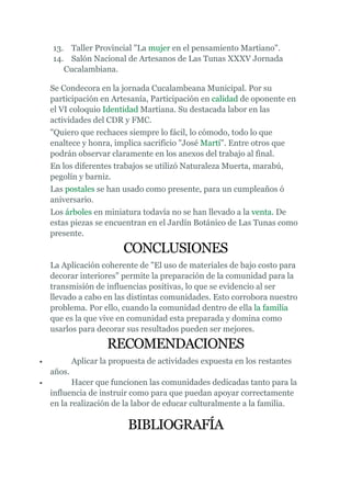 13. Taller Provincial "La mujer en el pensamiento Martiano".
    14. Salón Nacional de Artesanos de Las Tunas XXXV Jornada
       Cucalambiana.

    Se Condecora en la jornada Cucalambeana Municipal. Por su
    participación en Artesanía, Participación en calidad de oponente en
    el VI coloquio Identidad Martiana. Su destacada labor en las
    actividades del CDR y FMC.
    "Quiero que rechaces siempre lo fácil, lo cómodo, todo lo que
    enaltece y honra, implica sacrificio "José Martí". Entre otros que
    podrán observar claramente en los anexos del trabajo al final.
    En los diferentes trabajos se utilizó Naturaleza Muerta, marabú,
    pegolín y barniz.
    Las postales se han usado como presente, para un cumpleaños ó
    aniversario.
    Los árboles en miniatura todavía no se han llevado a la venta. De
    estas piezas se encuentran en el Jardín Botánico de Las Tunas como
    presente.

                          CONCLUSIONES
    La Aplicación coherente de "El uso de materiales de bajo costo para
    decorar interiores" permite la preparación de la comunidad para la
    transmisión de influencias positivas, lo que se evidencio al ser
    llevado a cabo en las distintas comunidades. Esto corrobora nuestro
    problema. Por ello, cuando la comunidad dentro de ella la familia
    que es la que vive en comunidad esta preparada y domina como
    usarlos para decorar sus resultados pueden ser mejores.

                     RECOMENDACIONES
•           Aplicar la propuesta de actividades expuesta en los restantes
    años.
•          Hacer que funcionen las comunidades dedicadas tanto para la
    influencia de instruir como para que puedan apoyar correctamente
    en la realización de la labor de educar culturalmente a la familia.

                           BIBLIOGRAFÍA
 